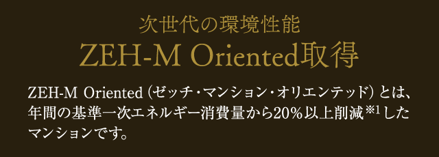 次世代の環境性能 ZEH-M Oriented取得 ZEH-M Oriented（ゼッチ・マンション・オリエンテッド）とは、年間の基準一次エネルギー消費量から20％以上削減したマンションです。