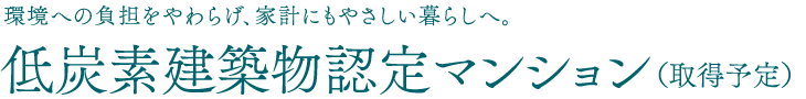 環境への負担をやわらげ、家計にもやさしい暮らしへ。低炭素建築物認定マンション（取得予定）