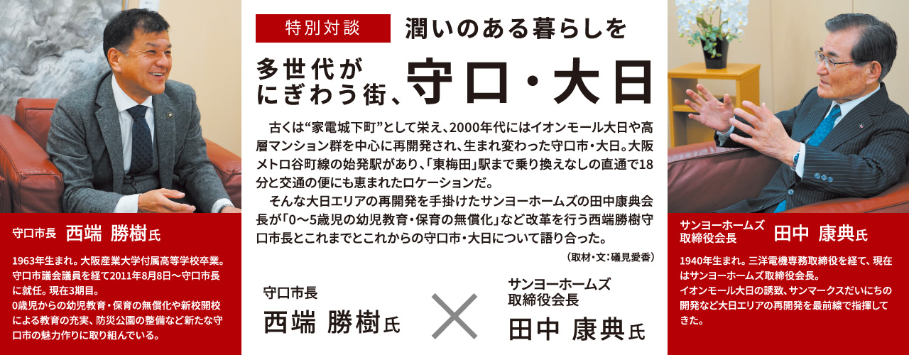 特別対談 潤いのある暮らしを 多世代がにぎわう街、守口・大日 　古くは“家電城下町”として栄え、2000年代にはイオンモール大日や高層マンション群を中心に再開発され、生まれ変わった守口市・大日。大阪メトロ谷町線の始発駅があり、「東梅田」駅まで乗り換えなしの直通で18分と交通の便にも恵まれたロケーションだ。そんな大日エリアの再開発を手掛けたサンヨーホームズの田中康典会長が「0～5歳児の幼児教育・保育の無償化」など改革を行う西端勝樹守口市長とこれまでとこれからの守口市・大日について語り合った。 （取材・文：礒見愛香）守口市長 西端勝樹氏 1963年生まれ。大阪産業大学付属高等学校卒業。守口市議会議員を経て2011年8月8日～守口市長に就任。現在3期目。0歳児からの幼児教育・保育の無償化や新校開校による教育の充実、防災公園の整備など新たな守口市の魅力作りに取り組んでいる。 サンヨーホームズ取締役会長 田中康典氏 1940年生まれ。三洋電機専務取締役を経て、現在はサンヨーホームズ取締役会長。イオンモール大日の誘致、サンマークスだいにちの開発など大日エリアの再開発を最前線で指揮してきた。