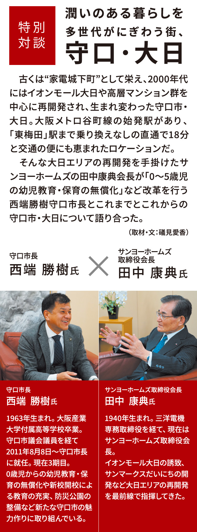 特別対談 潤いのある暮らしを 多世代がにぎわう街、守口・大日 　古くは“家電城下町”として栄え、2000年代にはイオンモール大日や高層マンション群を中心に再開発され、生まれ変わった守口市・大日。大阪メトロ谷町線の始発駅があり、「東梅田」駅まで乗り換えなしの直通で18分と交通の便にも恵まれたロケーションだ。そんな大日エリアの再開発を手掛けたサンヨーホームズの田中康典会長が「0～5歳児の幼児教育・保育の無償化」など改革を行う西端勝樹守口市長とこれまでとこれからの守口市・大日について語り合った。 （取材・文：礒見愛香）守口市長 西端勝樹氏 1963年生まれ。大阪産業大学付属高等学校卒業。守口市議会議員を経て2011年8月8日～守口市長に就任。現在3期目。0歳児からの幼児教育・保育の無償化や新校開校による教育の充実、防災公園の整備など新たな守口市の魅力作りに取り組んでいる。 サンヨーホームズ取締役会長 田中康典氏 1940年生まれ。三洋電機専務取締役を経て、現在はサンヨーホームズ取締役会長。イオンモール大日の誘致、サンマークスだいにちの開発など大日エリアの再開発を最前線で指揮してきた。