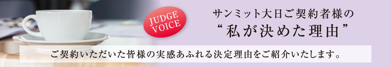 サンミット大日ご契約者様の“私が決めた理由” ご契約いただいた皆様の実感あふれる決定理由をご紹介いたします。