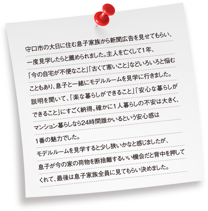 守口市の大日に住む息子家族から新聞広告を見せてもらい、一度見学したらと薦められました。主人を亡くして1年、「今の自宅が不便なこと」「古くて寒いこと」などいろいろと悩むこともあり、息子と一緒にモデルルームを見学に行きました。説明を聞いて、「楽な暮らしができること」「安心な暮らしができること」にすごく納得。確かに1人暮らしの不安は大きく、マンション暮らしなら24時間誰かいるという安心感は1番の魅力でした。モデルルームを見学すると少し狭いかなと感じましたが、息子が今の家の荷物を断捨離するいい機会だと背中を押してくれて、最後は息子家族全員に見てもらい決めました。