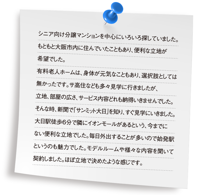 シニア向け分譲マンションを中心にいろいろ探していました。もともと大阪市内に住んでいたこともあり、便利な立地が希望でした。有料老人ホームは、身体が元気なこともあり、選択肢としては無かったです。サ高住なども多々見学に行きましたが、立地、部屋の広さ、サービス内容どれも納得いきませんでした。そんな時、新聞で「サンミット大日」を知り、すぐ見学にいきました。大日駅徒歩6分で隣にイオンモールがあるという、今までにない便利な立地でした。毎日外出することが多いので始発駅というのも魅力でした。モデルルームや様々な内容を聞いて契約しました。ほぼ立地で決めたような感じです。