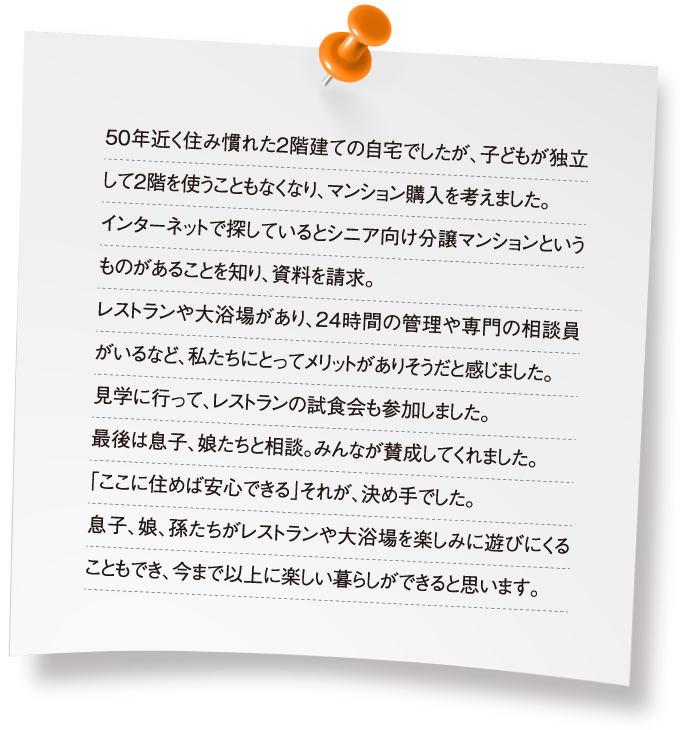 50年近く住み慣れた2階建ての自宅でしたが、子どもが独立して2階を使うこともなくなり、マンション購入を考えました。インターネットで探しているとシニア向け分譲マンションというものがあることを知り、資料を請求。レストランや大浴場があり、24時間の管理や専門の相談員がいるなど、私たちにとってメリットがありそうだと感じました。見学に行って、レストランの試食会も参加しました。最後は息子、娘たちと相談。みんなが賛成してくれました。「ここに住めば安心できる」それが、決め手でした。息子、娘、孫たちがレストランや大浴場を楽しみに遊びにくることもでき、今まで以上に楽しい暮らしができると思います。
