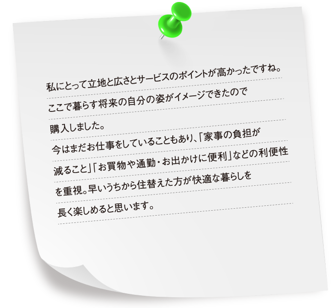 私にとって立地と広さとサービスのポイントが高かったですね。ここで暮らす将来の自分の姿がイメージできたので購入しました。今はまだお仕事をしていることもあり、「家事の負担が減ること」「お買物や通勤・お出かけに便利」などの利便性を重視。早いうちから住替えた方が快適な暮らしを長く楽しめると思います。