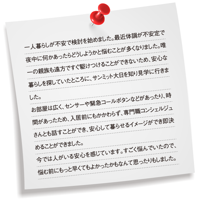 一人暮らしが不安で検討を始めました。最近体調が不安定で夜中に何かあったらどうしようかと悩むことが多くなりました。唯一の親族も遠方ですぐ駆けつけることができないため、安心な暮らしを探していたところに、サンミット大日を知り見学に行きました。お部屋は広く、センサーや緊急コールボタンなどがあったり、時間があったため、入居前にもかかわらず、専門職コンシェルジュさんとも話すことができ、安心して暮らせるイメージができ即決めることができました。今では人がいる安心を感じています。すごく悩んでいたので、悩む前にもっと早くてもよかったかもなんて思ったりもしました。