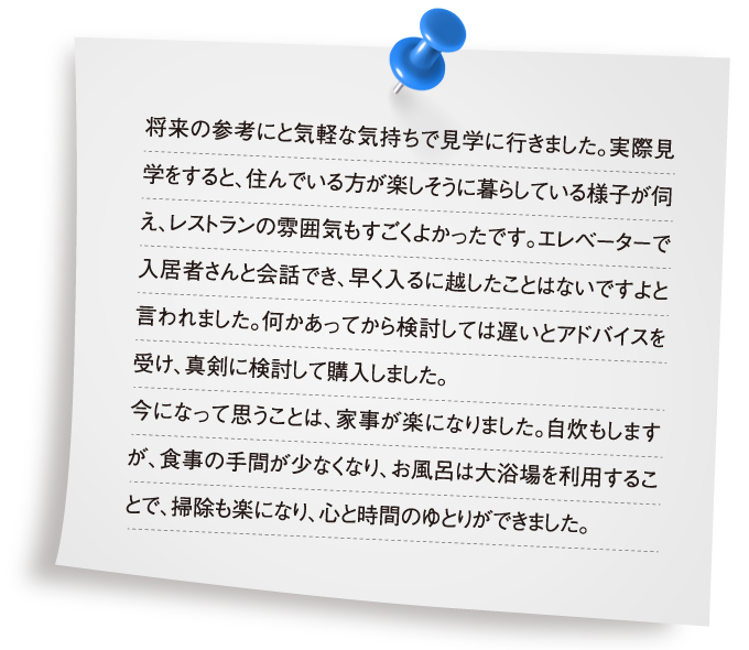 将来の参考にと気軽な気持ちで見学に行きました。実際見学をすると、住んでいる方が楽しそうに暮らしている様子が伺え、レストランの雰囲気もすごくよかったです。エレベーターで入居者さんと会話でき、早く入るに越したことはないですよと言われました。何かあってから検討しては遅いとアドバイスを受け、真剣に検討して購入しました。今になって思うことは、家事が楽になりました。自炊もしますが、食事の手間が少なくなり、お風呂は大浴場を利用することで、掃除も楽になり、心と時間のゆとりができました。