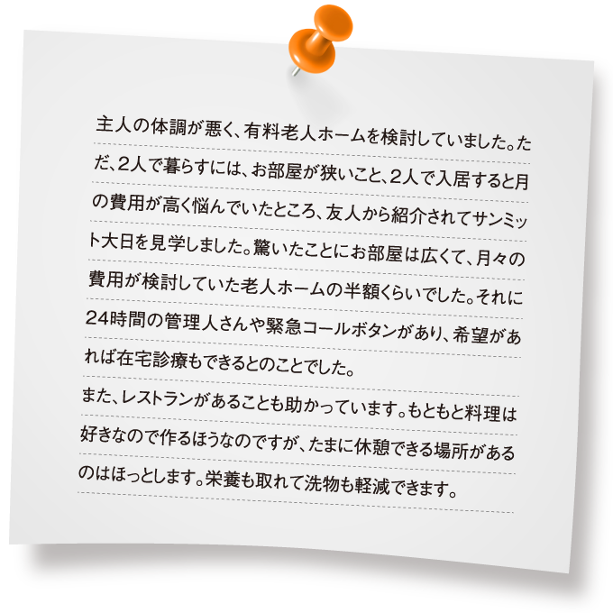 主人の体調が悪く、有料老人ホームを検討していました。ただ、2人で暮らすには、お部屋が狭いこと、2人で入居すると月の費用が高く悩んでいたところ、友人から紹介されてサンミット大日を見学しました。驚いたことにお部屋は広くて、月々の費用が検討していた老人ホームの半額くらいでした。それに24時間の管理人さんや緊急コールボタンがあり、希望があれば在宅診療もできるとのことでした。また、レストランがあることも助かっています。もともと料理は好きなので作るほうなのですが、たまに休憩できる場所があるのはほっとします。栄養も取れて洗物も軽減できます。
