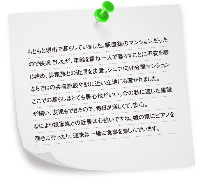 もともと堺市で暮らしていました。駅直結のマンションだったので快適でしたが、年齢を重ね一人で暮らすことに不安を感じ始め、娘家族との近居を決意。シニア向け分譲マンションならではの共有施設や駅に近い立地にも惹かれました。ここでの暮らしはとても居心地がいい。今の私に適した施設が揃い、友達もできたので、毎日が楽しくて、安心。なにより娘家族との近居は心強いですね。娘の家にピアノを弾きに行ったり、週末は一緒に食事を楽しんでいます。