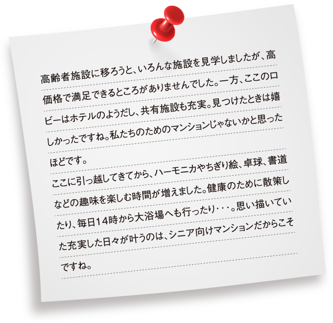 高齢者施設に移ろうと、いろんな施設を見学しましたが、高価格で満足できるところがありませんでした。一方、ここのロビーはホテルのようだし、共有施設も充実。見つけたときは嬉しかったですね。私たちのためのマンションじゃないかと思ったほどです。ここに引っ越してきてから、ハーモニカやちぎり絵、卓球、書道などの趣味を楽しむ時間が増えました。健康のために散策したり、毎日14時から大浴場へも行ったり･･･。思い描いていた充実した日々が叶うのは、シニア向けマンションだからこそですね。