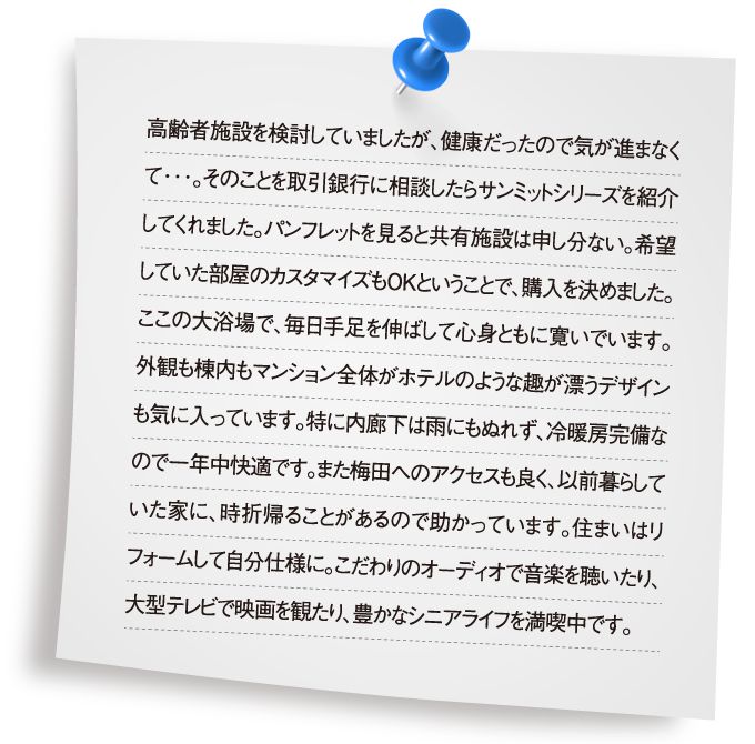 高齢者施設を検討していましたが、健康だったので気が進まなくて･･･。そのことを取引銀行に相談したらサンミットシリーズを紹介してくれました。パンフレットを見ると共有施設は申し分ない。希望していた部屋のカスタマイズもＯＫということで、購入を決めました。ここの大浴場で、毎日手足を伸ばして心身ともに寛いでいます。外観も棟内もマンション全体がホテルのような趣が漂うデザインも気に入っています。特に内廊下は雨にもぬれず、冷暖房完備なので一年中快適です。また梅田へのアクセスも良く、以前暮らしていた家に、時折帰ることがあるので助かっています。住まいはリフォームして自分仕様に。こだわりのオーディオで音楽を聴いたり、大型テレビで映画を観たり、豊かなシニアライフを満喫中です。