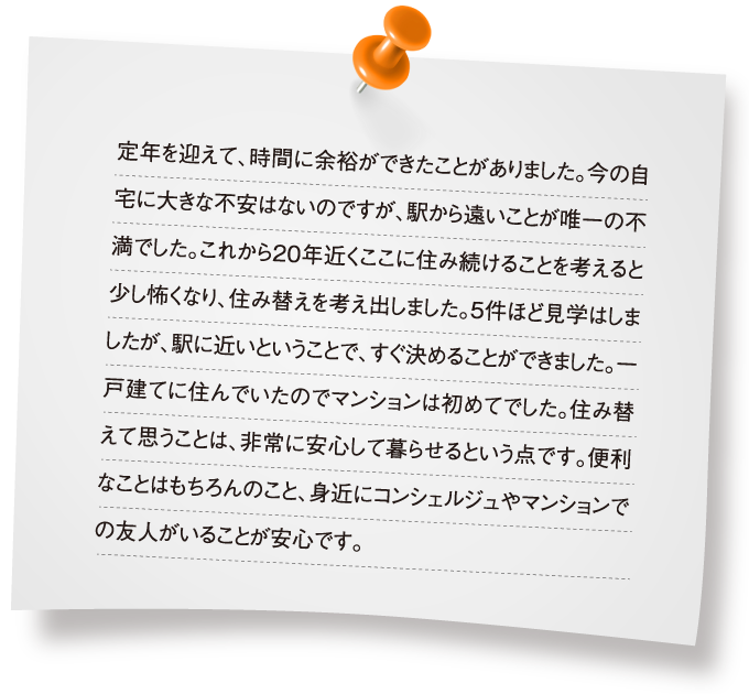 定年を迎えて、時間に余裕ができたことがありました。今の自宅に大きな不安はないのですが、駅から遠いことが唯一の不満でした。これから20年近くここに住み続けることを考えると少し怖くなり、住み替えを考え出しました。5件ほど見学はしましたが、駅に近いということで、すぐ決めることができました。一戸建てに住んでいたのでマンションは初めてでした。住み替えて思うことは、非常に安心して暮らせるという点です。便利なことはもちろんのこと、身近にコンシェルジュやマンションでの友人がいることが安心です。