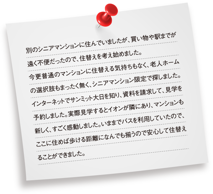 別のシニアマンションに住んでいましたが、買い物や駅までが遠く不便だったので、住替えを考え始めました。今更普通のマンションに住替える気持ちもなく、老人ホームの選択肢もまったく無く、シニアマンション限定で探しました。インターネットでサンミット大日を知り、資料を請求して、見学を予約しました。実際見学するとイオンが隣にあり、マンションも新しく、すごく感動しました。いままでバスを利用していたので、ここに住めば歩ける距離になんでも揃うので安心して住替えることができました。