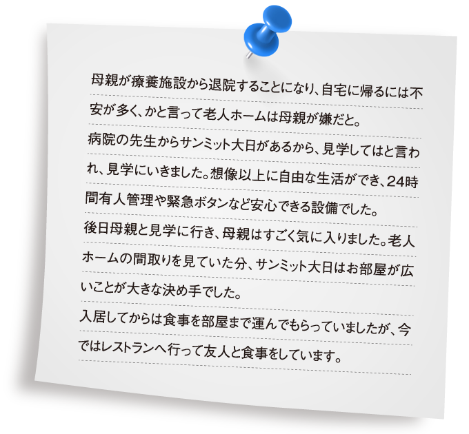 母親が療養施設から退院することになり、自宅に帰るには不安が多く、かと言って老人ホームは母親が嫌だと。病院の先生からサンミット大日があるから、見学してはと言われ、見学にいきました。想像以上に自由な生活ができ、24時間有人管理や緊急ボタンなど安心できる設備でした。後日母親と見学に行き、母親はすごく気に入りました。老人ホームの間取りを見ていた分、サンミット大日はお部屋が広いことが大きな決め手でした。入居してからは食事を部屋まで運んでもらっていましたが、今ではレストランへ行って友人と食事をしています。