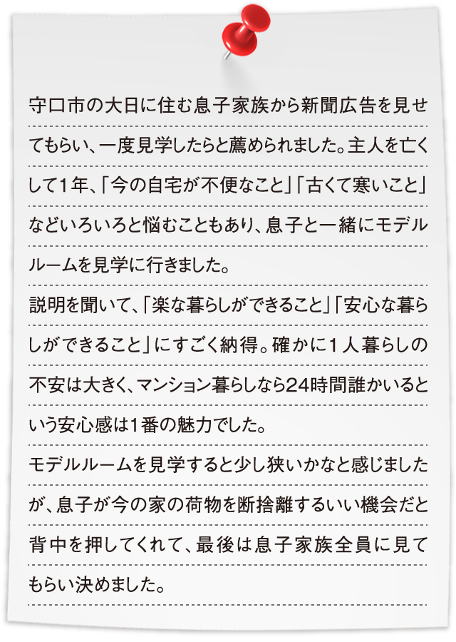 守口市の大日に住む息子家族から新聞広告を見せてもらい、一度見学したらと薦められました。主人を亡くして1年、「今の自宅が不便なこと」「古くて寒いこと」などいろいろと悩むこともあり、息子と一緒にモデルルームを見学に行きました。説明を聞いて、「楽な暮らしができること」「安心な暮らしができること」にすごく納得。確かに1人暮らしの不安は大きく、マンション暮らしなら24時間誰かいるという安心感は1番の魅力でした。モデルルームを見学すると少し狭いかなと感じましたが、息子が今の家の荷物を断捨離するいい機会だと背中を押してくれて、最後は息子家族全員に見てもらい決めました。