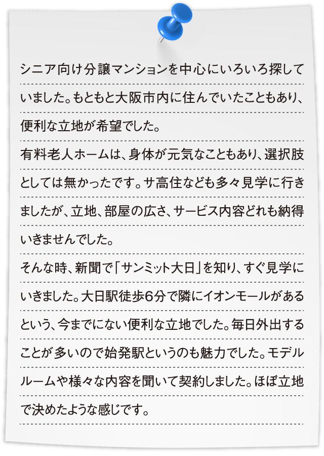 シニア向け分譲マンションを中心にいろいろ探していました。もともと大阪市内に住んでいたこともあり、便利な立地が希望でした。有料老人ホームは、身体が元気なこともあり、選択肢としては無かったです。サ高住なども多々見学に行きましたが、立地、部屋の広さ、サービス内容どれも納得いきませんでした。そんな時、新聞で「サンミット大日」を知り、すぐ見学にいきました。大日駅徒歩6分で隣にイオンモールがあるという、今までにない便利な立地でした。毎日外出することが多いので始発駅というのも魅力でした。モデルルームや様々な内容を聞いて契約しました。ほぼ立地で決めたような感じです。
