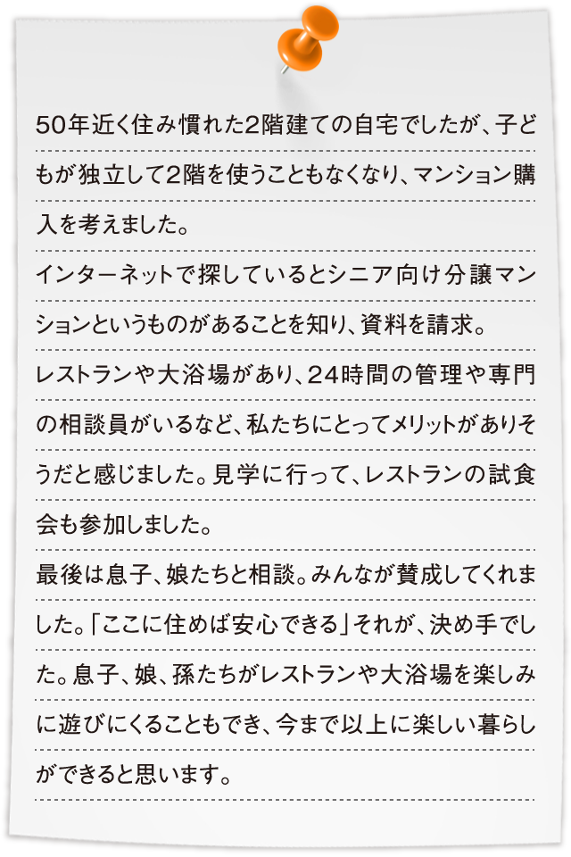 50年近く住み慣れた2階建ての自宅でしたが、子どもが独立して2階を使うこともなくなり、マンション購入を考えました。インターネットで探しているとシニア向け分譲マンションというものがあることを知り、資料を請求。レストランや大浴場があり、24時間の管理や専門の相談員がいるなど、私たちにとってメリットがありそうだと感じました。見学に行って、レストランの試食会も参加しました。最後は息子、娘たちと相談。みんなが賛成してくれました。「ここに住めば安心できる」それが、決め手でした。息子、娘、孫たちがレストランや大浴場を楽しみに遊びにくることもでき、今まで以上に楽しい暮らしができると思います。