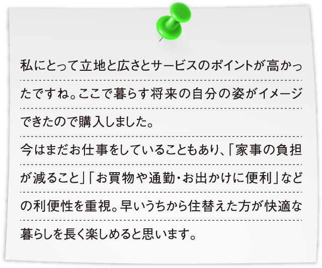 私にとって立地と広さとサービスのポイントが高かったですね。ここで暮らす将来の自分の姿がイメージできたので購入しました。今はまだお仕事をしていることもあり、「家事の負担が減ること」「お買物や通勤・お出かけに便利」などの利便性を重視。早いうちから住替えた方が快適な暮らしを長く楽しめると思います。