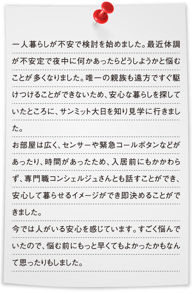 一人暮らしが不安で検討を始めました。最近体調が不安定で夜中に何かあったらどうしようかと悩むことが多くなりました。唯一の親族も遠方ですぐ駆けつけることができないため、安心な暮らしを探していたところに、サンミット大日を知り見学に行きました。お部屋は広く、センサーや緊急コールボタンなどがあったり、時間があったため、入居前にもかかわらず、専門職コンシェルジュさんとも話すことができ、安心して暮らせるイメージができ即決めることができました。今では人がいる安心を感じています。すごく悩んでいたので、悩む前にもっと早くてもよかったかもなんて思ったりもしました。