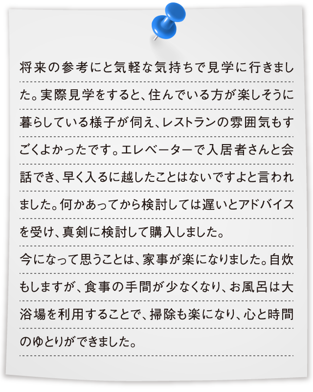 将来の参考にと気軽な気持ちで見学に行きました。実際見学をすると、住んでいる方が楽しそうに暮らしている様子が伺え、レストランの雰囲気もすごくよかったです。エレベーターで入居者さんと会話でき、早く入るに越したことはないですよと言われました。何かあってから検討しては遅いとアドバイスを受け、真剣に検討して購入しました。今になって思うことは、家事が楽になりました。自炊もしますが、食事の手間が少なくなり、お風呂は大浴場を利用することで、掃除も楽になり、心と時間のゆとりができました。
