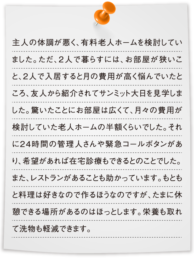 主人の体調が悪く、有料老人ホームを検討していました。ただ、2人で暮らすには、お部屋が狭いこと、2人で入居すると月の費用が高く悩んでいたところ、友人から紹介されてサンミット大日を見学しました。驚いたことにお部屋は広くて、月々の費用が検討していた老人ホームの半額くらいでした。それに24時間の管理人さんや緊急コールボタンがあり、希望があれば在宅診療もできるとのことでした。また、レストランがあることも助かっています。もともと料理は好きなので作るほうなのですが、たまに休憩できる場所があるのはほっとします。栄養も取れて洗物も軽減できます。
