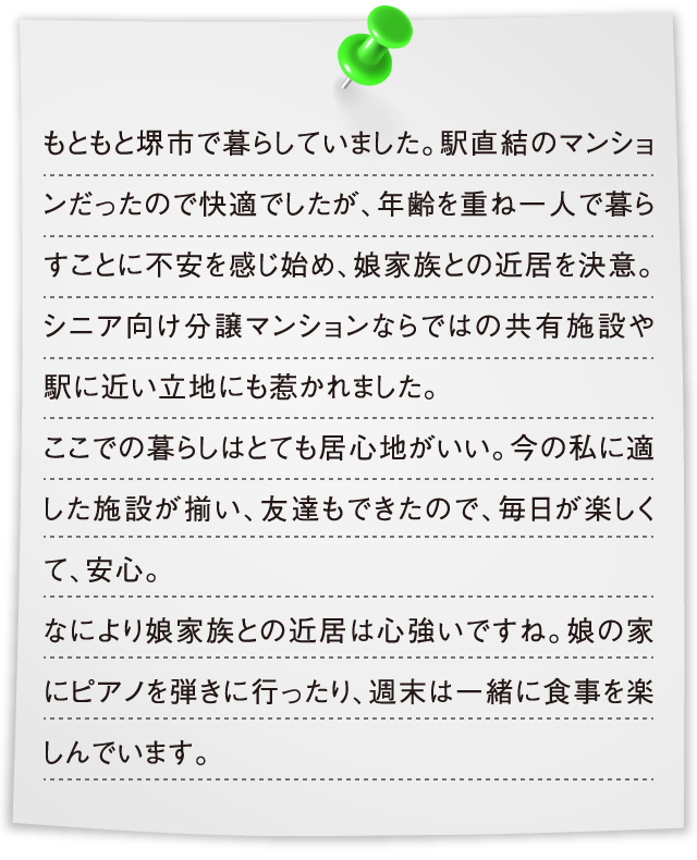 もともと堺市で暮らしていました。駅直結のマンションだったので快適でしたが、年齢を重ね一人で暮らすことに不安を感じ始め、娘家族との近居を決意。シニア向け分譲マンションならではの共有施設や駅に近い立地にも惹かれました。ここでの暮らしはとても居心地がいい。今の私に適した施設が揃い、友達もできたので、毎日が楽しくて、安心。なにより娘家族との近居は心強いですね。娘の家にピアノを弾きに行ったり、週末は一緒に食事を楽しんでいます。