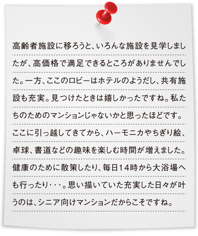 高齢者施設に移ろうと、いろんな施設を見学しましたが、高価格で満足できるところがありませんでした。一方、ここのロビーはホテルのようだし、共有施設も充実。見つけたときは嬉しかったですね。私たちのためのマンションじゃないかと思ったほどです。ここに引っ越してきてから、ハーモニカやちぎり絵、卓球、書道などの趣味を楽しむ時間が増えました。健康のために散策したり、毎日14時から大浴場へも行ったり･･･。思い描いていた充実した日々が叶うのは、シニア向けマンションだからこそですね。