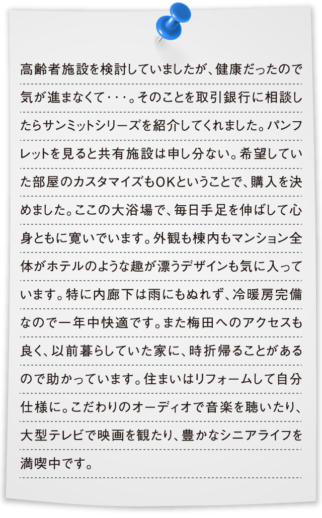 高齢者施設を検討していましたが、健康だったので気が進まなくて･･･。そのことを取引銀行に相談したらサンミットシリーズを紹介してくれました。パンフレットを見ると共有施設は申し分ない。希望していた部屋のカスタマイズもＯＫということで、購入を決めました。ここの大浴場で、毎日手足を伸ばして心身ともに寛いでいます。外観も棟内もマンション全体がホテルのような趣が漂うデザインも気に入っています。特に内廊下は雨にもぬれず、冷暖房完備なので一年中快適です。また梅田へのアクセスも良く、以前暮らしていた家に、時折帰ることがあるので助かっています。住まいはリフォームして自分仕様に。こだわりのオーディオで音楽を聴いたり、大型テレビで映画を観たり、豊かなシニアライフを満喫中です。