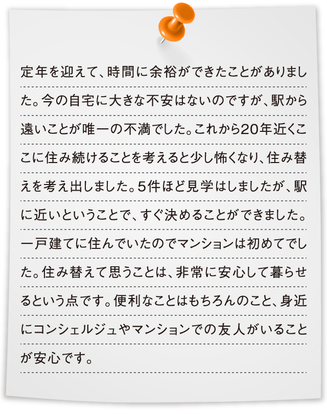 定年を迎えて、時間に余裕ができたことがありました。今の自宅に大きな不安はないのですが、駅から遠いことが唯一の不満でした。これから20年近くここに住み続けることを考えると少し怖くなり、住み替えを考え出しました。5件ほど見学はしましたが、駅に近いということで、すぐ決めることができました。一戸建てに住んでいたのでマンションは初めてでした。住み替えて思うことは、非常に安心して暮らせるという点です。便利なことはもちろんのこと、身近にコンシェルジュやマンションでの友人がいることが安心です。