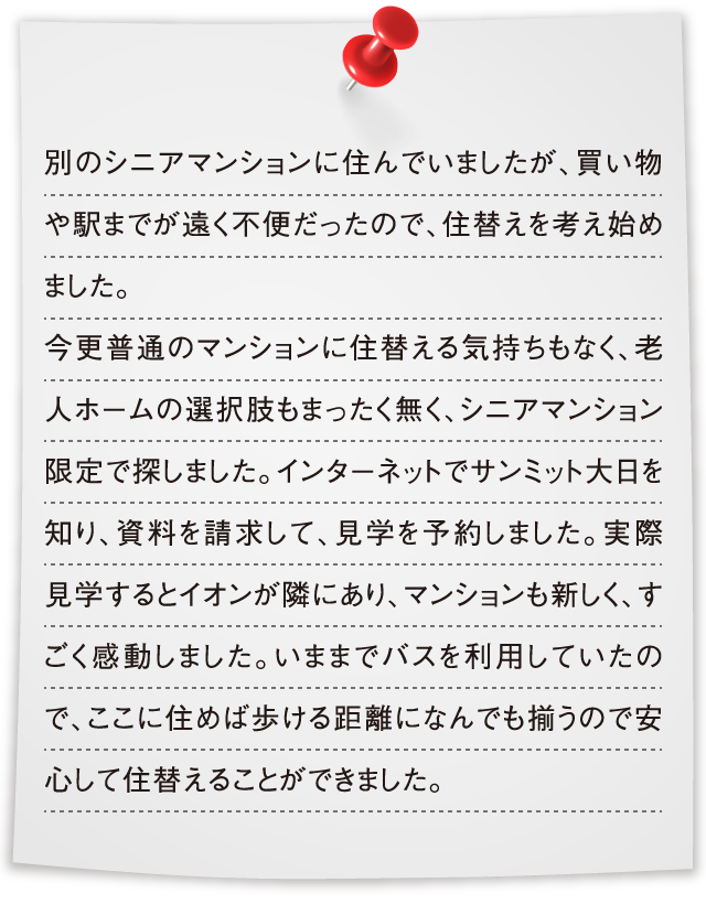別のシニアマンションに住んでいましたが、買い物や駅までが遠く不便だったので、住替えを考え始めました。今更普通のマンションに住替える気持ちもなく、老人ホームの選択肢もまったく無く、シニアマンション限定で探しました。インターネットでサンミット大日を知り、資料を請求して、見学を予約しました。実際見学するとイオンが隣にあり、マンションも新しく、すごく感動しました。いままでバスを利用していたので、ここに住めば歩ける距離になんでも揃うので安心して住替えることができました。