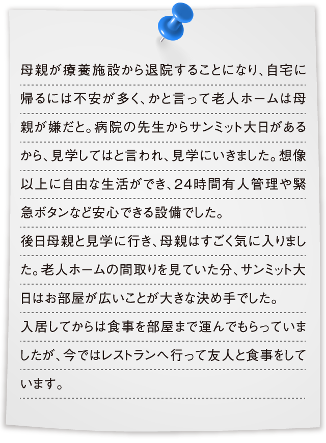 母親が療養施設から退院することになり、自宅に帰るには不安が多く、かと言って老人ホームは母親が嫌だと。病院の先生からサンミット大日があるから、見学してはと言われ、見学にいきました。想像以上に自由な生活ができ、24時間有人管理や緊急ボタンなど安心できる設備でした。後日母親と見学に行き、母親はすごく気に入りました。老人ホームの間取りを見ていた分、サンミット大日はお部屋が広いことが大きな決め手でした。入居してからは食事を部屋まで運んでもらっていましたが、今ではレストランへ行って友人と食事をしています。
