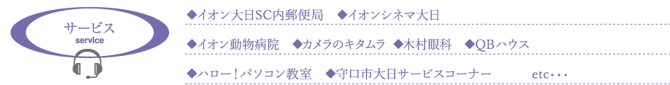 サービス service 　◆イオン大日SC内郵便局　◆イオンシネマ大日　◆イオン動物病院　◆カメラのキタムラ　◆木村眼科　◆QBハウス　◆ハロー！パソコン教室　◆守口市大日サービスコーナー　　　etc・・・