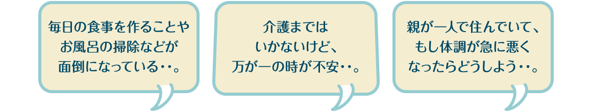 毎日の食事を作ることやお風呂の掃除などが面倒になっている・・。介護まではいかないけど、万が一の時が不安・・。親が一人で住んでいて、もし体調が急に悪くなったらどうしよう・・。