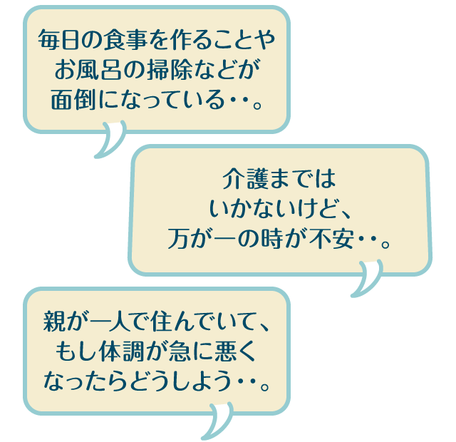 毎日の食事を作ることやお風呂の掃除などが面倒になっている・・。介護まではいかないけど、万が一の時が不安・・。親が一人で住んでいて、もし体調が急に悪くなったらどうしよう・・。