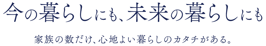 今の暮らしにも、未来の暮らしにも　家族の数だけ、心地よい暮らしのカタチがある。