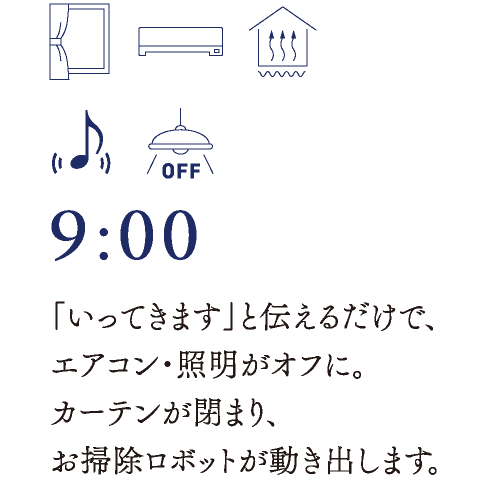 9:00　「いってきます」と伝えるだけで、エアコン・照明がオフに。カーテンが閉まり、お掃除ロボットが動き出します。