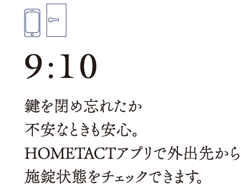 9:10　鍵を閉め忘れたか不安なときも安心。HOMETACTアプリで外出先から施錠状態をチェックできます。