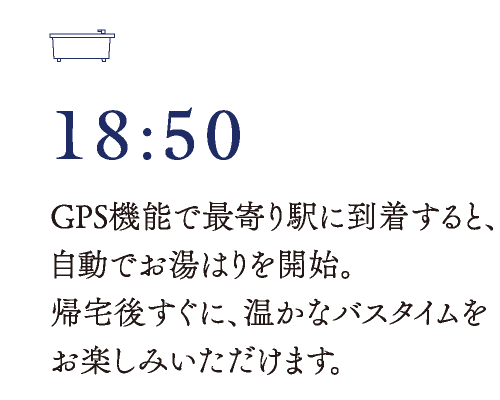 18:50　GPS機能で最寄り駅に到着すると、自動でお湯はりを開始。帰宅後すぐに、温かなバスタイムをお楽しみいただけます。