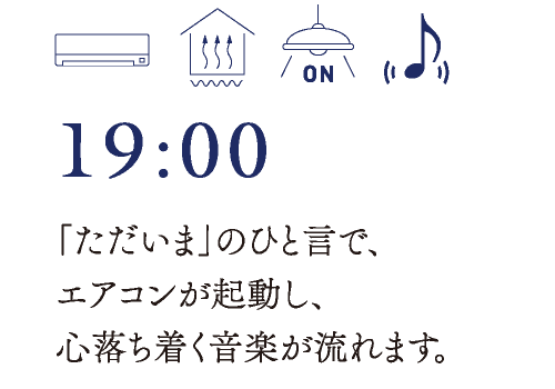 19:00　「ただいま」のひと言で、エアコンが起動し、心落ち着く音楽が流れます。