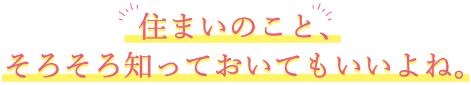 住まいのこと、そろそろ知っておいてもいいよね。
