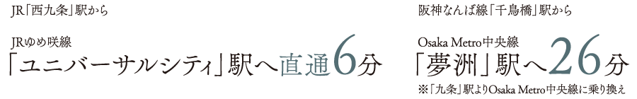 JR「西九条」駅から　JRゆめ咲線「ユニバーサルシティ」駅へ直通6分／阪神なんば線「千鳥橋」駅から　Osaka Metro中央線「夢洲」駅へ26分※「九条」駅よりOsaka Metro中央線に乗り換え