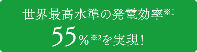 世界最高水準の発電効率(※1)　55％(※2)を実現！