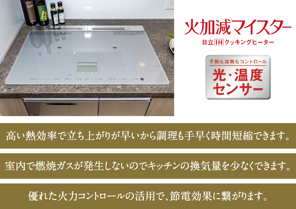 高い熱効率で立ち上がりが早いから調理も手早く時間短縮できます。／室内で燃焼ガスが発生しないのでキッチンの換気量を少なくできます。／優れた火力コントロールの活用で、節電効果に繋がります。