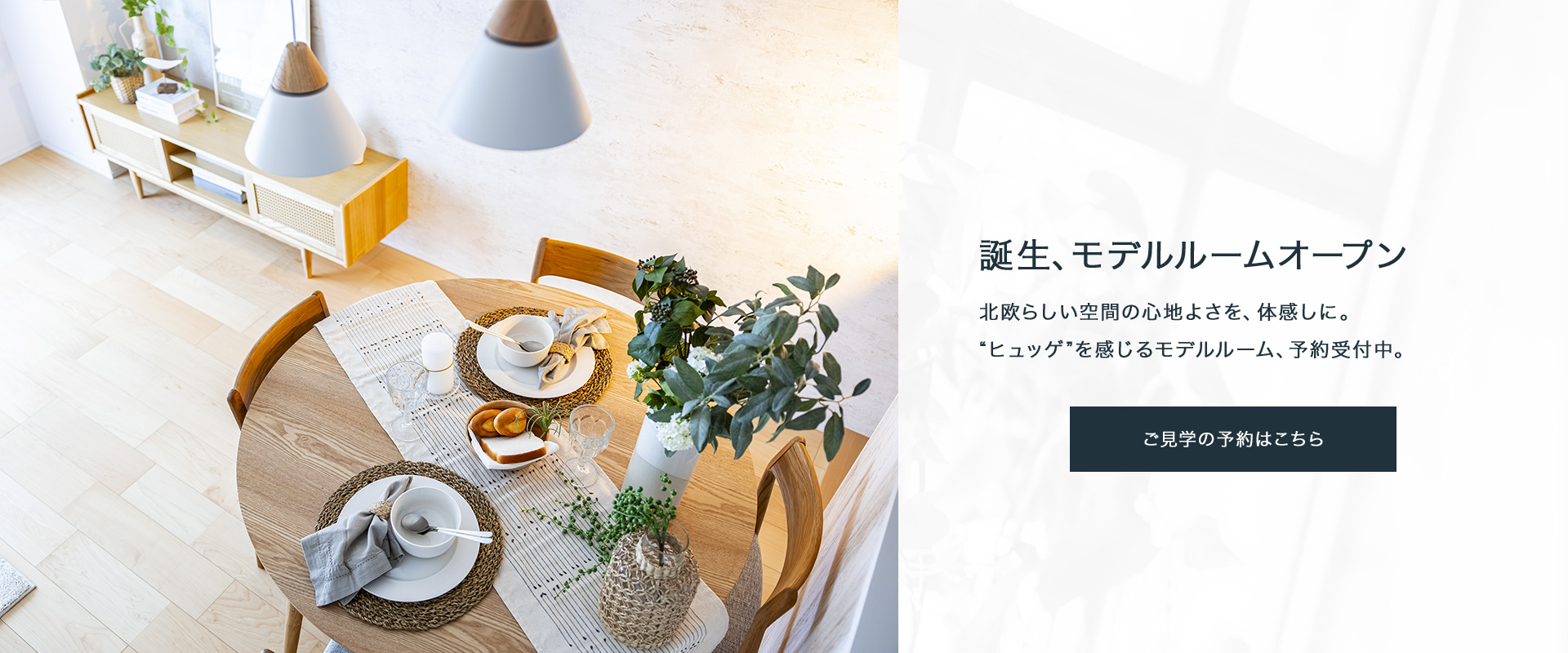 誕生、モデルルームオープン。北欧らしい空間の心地よさを、体感しに。“ヒュッゲ”を感じるモデルルーム、予約受付中。ご見学の予約はこちら。