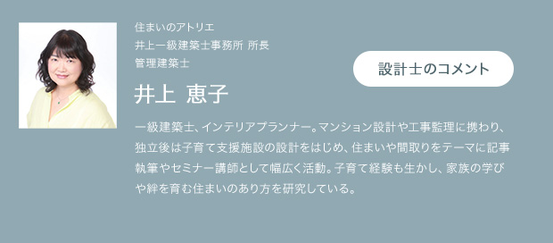 住まいのアトリエ 井上一級建築士事務所 所長 管理建築士 井上 恵子 一級建築士、インテリアプランナー。マンション設計や工事監理に携わり、独立後は子育て支援施設の設計をはじめ、住まいや間取りをテーマに記事執筆やセミナー講師として幅広く活動。子育て経験も生かし、家族の学びや絆を育む住まいのあり方を研究している。 設計士のコメント