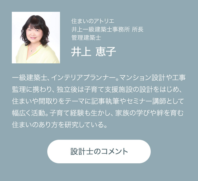住まいのアトリエ 井上一級建築士事務所 所長 管理建築士 井上 恵子 一級建築士、インテリアプランナー。マンション設計や工事監理に携わり、独立後は子育て支援施設の設計をはじめ、住まいや間取りをテーマに記事執筆やセミナー講師として幅広く活動。子育て経験も生かし、家族の学びや絆を育む住まいのあり方を研究している。 設計士のコメント