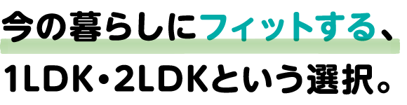 今の暮らしにフィットする、1LDK・2LDKという選択。